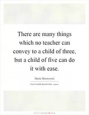 There are many things which no teacher can convey to a child of three, but a child of five can do it with ease Picture Quote #1