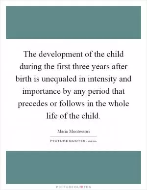The development of the child during the first three years after birth is unequaled in intensity and importance by any period that precedes or follows in the whole life of the child Picture Quote #1