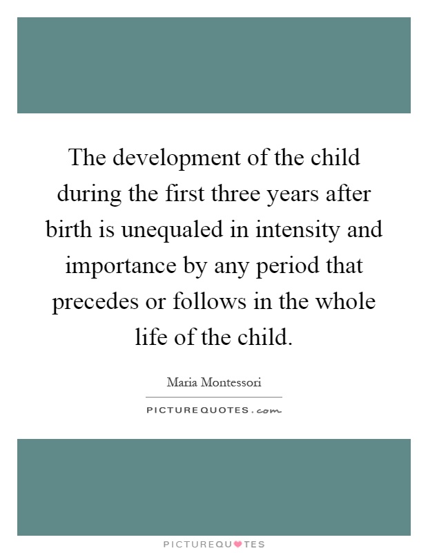 The development of the child during the first three years after birth is unequaled in intensity and importance by any period that precedes or follows in the whole life of the child Picture Quote #1