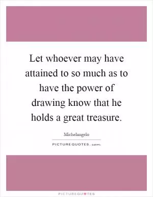 Let whoever may have attained to so much as to have the power of drawing know that he holds a great treasure Picture Quote #1