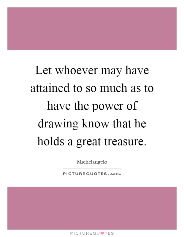 Let whoever may have attained to so much as to have the power of drawing know that he holds a great treasure Picture Quote #1