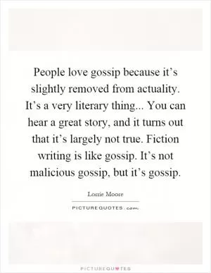 People love gossip because it’s slightly removed from actuality. It’s a very literary thing... You can hear a great story, and it turns out that it’s largely not true. Fiction writing is like gossip. It’s not malicious gossip, but it’s gossip Picture Quote #1
