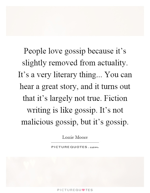 People love gossip because it's slightly removed from actuality. It's a very literary thing... You can hear a great story, and it turns out that it's largely not true. Fiction writing is like gossip. It's not malicious gossip, but it's gossip Picture Quote #1