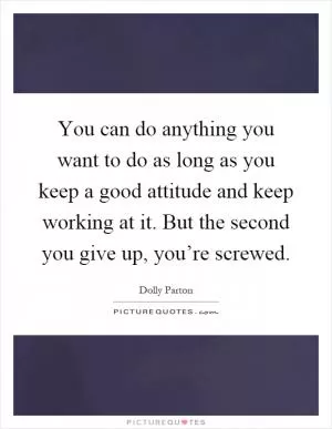 You can do anything you want to do as long as you keep a good attitude and keep working at it. But the second you give up, you’re screwed Picture Quote #1