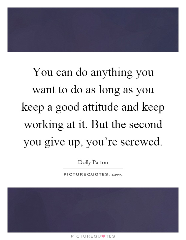 You can do anything you want to do as long as you keep a good attitude and keep working at it. But the second you give up, you're screwed Picture Quote #1