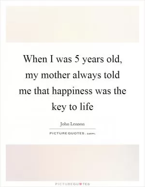 When I was 5 years old, my mother always told me that happiness was the key to life Picture Quote #1