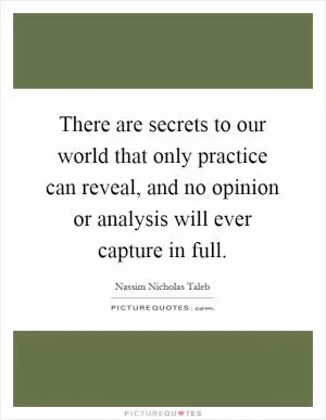 There are secrets to our world that only practice can reveal, and no opinion or analysis will ever capture in full Picture Quote #1