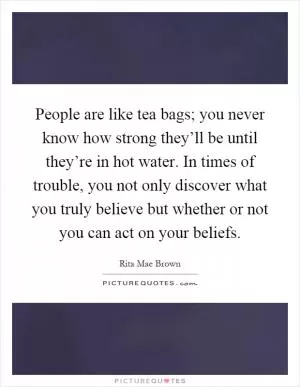 People are like tea bags; you never know how strong they’ll be until they’re in hot water. In times of trouble, you not only discover what you truly believe but whether or not you can act on your beliefs Picture Quote #1