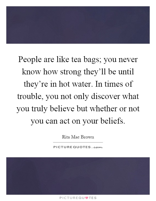 People are like tea bags; you never know how strong they'll be until they're in hot water. In times of trouble, you not only discover what you truly believe but whether or not you can act on your beliefs Picture Quote #1