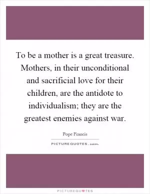 To be a mother is a great treasure. Mothers, in their unconditional and sacrificial love for their children, are the antidote to individualism; they are the greatest enemies against war Picture Quote #1