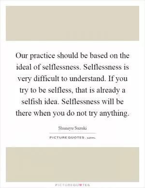Our practice should be based on the ideal of selflessness. Selflessness is very difficult to understand. If you try to be selfless, that is already a selfish idea. Selflessness will be there when you do not try anything Picture Quote #1