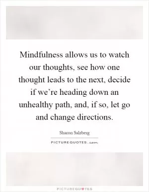 Mindfulness allows us to watch our thoughts, see how one thought leads to the next, decide if we’re heading down an unhealthy path, and, if so, let go and change directions Picture Quote #1