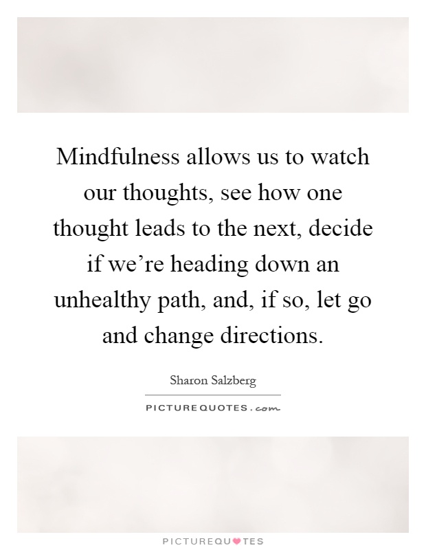 Mindfulness allows us to watch our thoughts, see how one thought leads to the next, decide if we're heading down an unhealthy path, and, if so, let go and change directions Picture Quote #1