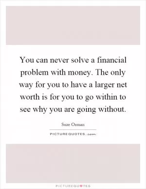 You can never solve a financial problem with money. The only way for you to have a larger net worth is for you to go within to see why you are going without Picture Quote #1