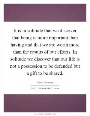 It is in solitude that we discover that being is more important than having and that we are worth more than the results of our efforts. In solitude we discover that our life is not a possession to be defended but a gift to be shared Picture Quote #1