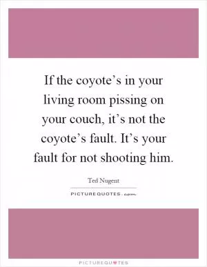 If the coyote’s in your living room pissing on your couch, it’s not the coyote’s fault. It’s your fault for not shooting him Picture Quote #1