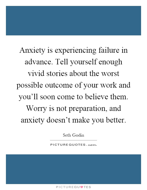 Anxiety is experiencing failure in advance. Tell yourself enough vivid stories about the worst possible outcome of your work and you'll soon come to believe them. Worry is not preparation, and anxiety doesn't make you better Picture Quote #1