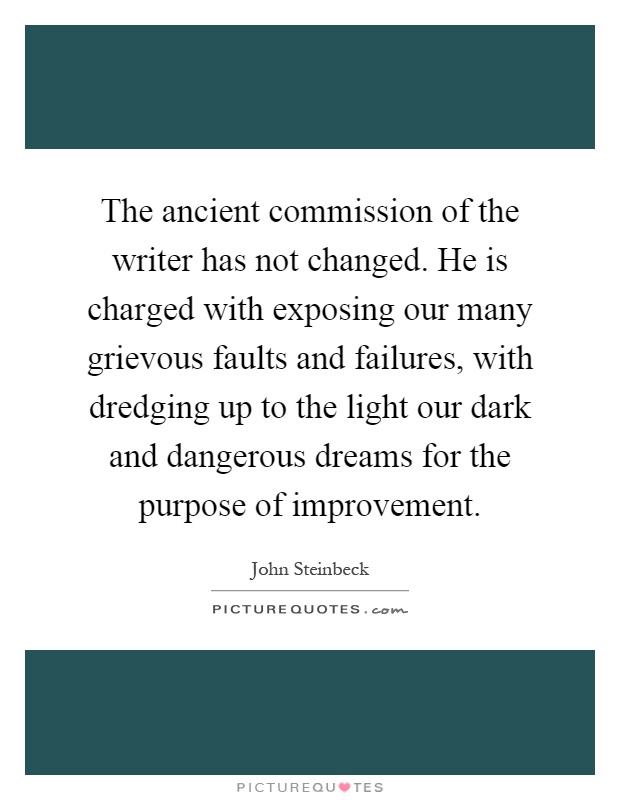 The ancient commission of the writer has not changed. He is charged with exposing our many grievous faults and failures, with dredging up to the light our dark and dangerous dreams for the purpose of improvement Picture Quote #1