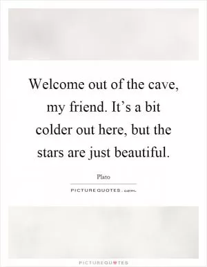 Welcome out of the cave, my friend. It’s a bit colder out here, but the stars are just beautiful Picture Quote #1