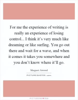 For me the experience of writing is really an experience of losing control... I think it’s very much like dreaming or like surfing. You go out there and wait for a wave, and when it comes it takes you somewhere and you don’t know where it’ll go Picture Quote #1