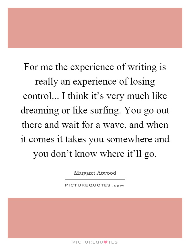 For me the experience of writing is really an experience of losing control... I think it's very much like dreaming or like surfing. You go out there and wait for a wave, and when it comes it takes you somewhere and you don't know where it'll go Picture Quote #1