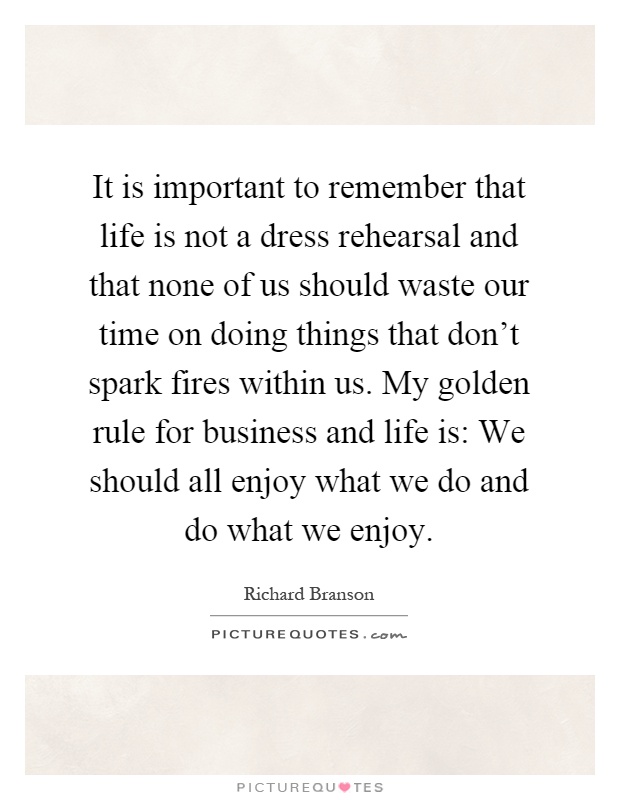 It is important to remember that life is not a dress rehearsal and that none of us should waste our time on doing things that don't spark fires within us. My golden rule for business and life is: We should all enjoy what we do and do what we enjoy Picture Quote #1