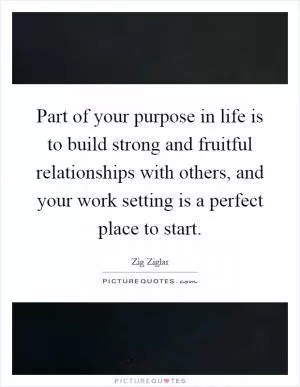 Part of your purpose in life is to build strong and fruitful relationships with others, and your work setting is a perfect place to start Picture Quote #1