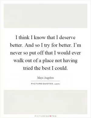 I think I know that I deserve better. And so I try for better. I’m never so put off that I would ever walk out of a place not having tried the best I could Picture Quote #1