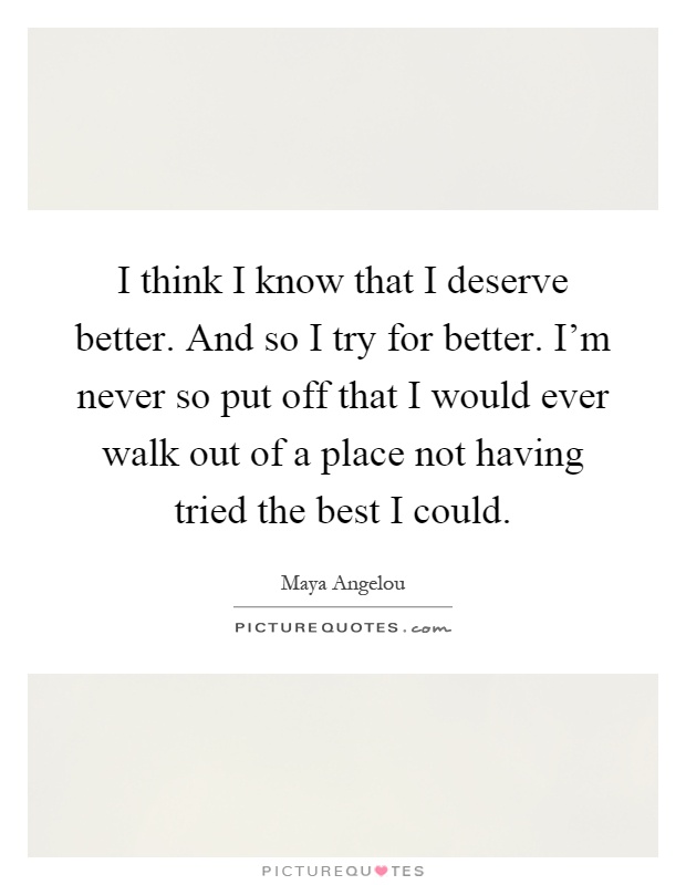 I think I know that I deserve better. And so I try for better. I'm never so put off that I would ever walk out of a place not having tried the best I could Picture Quote #1
