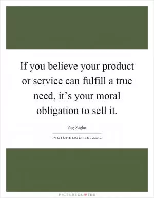 If you believe your product or service can fulfill a true need, it’s your moral obligation to sell it Picture Quote #1