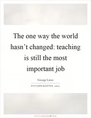 The one way the world hasn’t changed: teaching is still the most important job Picture Quote #1