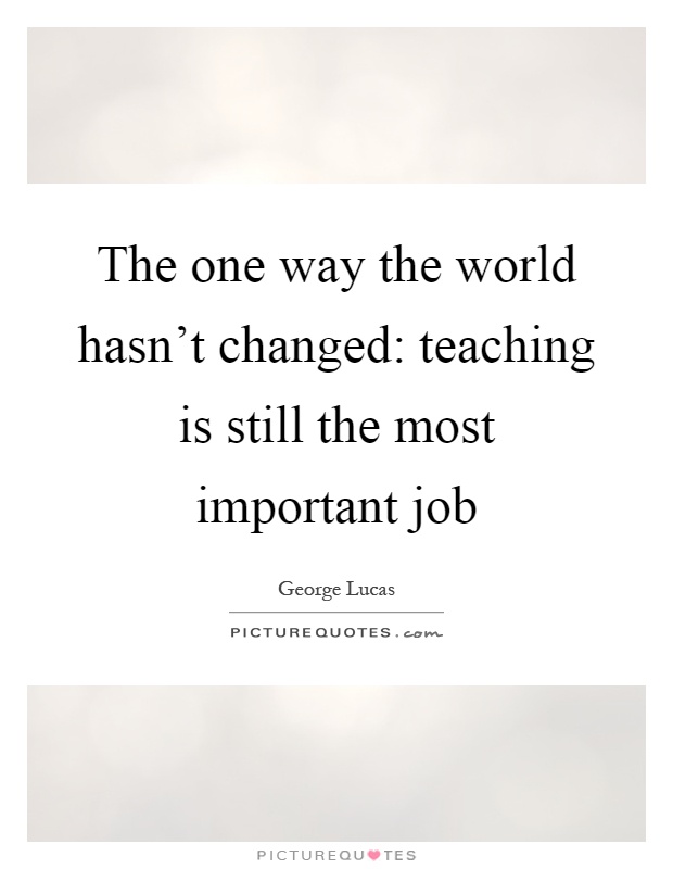 The one way the world hasn't changed: teaching is still the most important job Picture Quote #1