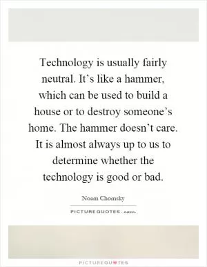 Technology is usually fairly neutral. It’s like a hammer, which can be used to build a house or to destroy someone’s home. The hammer doesn’t care. It is almost always up to us to determine whether the technology is good or bad Picture Quote #1