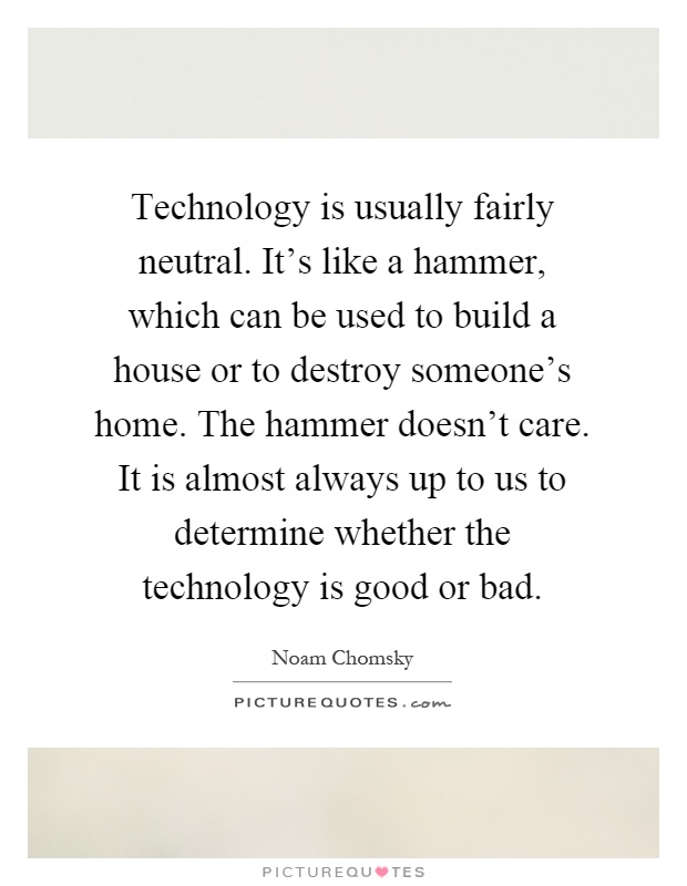 Technology is usually fairly neutral. It's like a hammer, which can be used to build a house or to destroy someone's home. The hammer doesn't care. It is almost always up to us to determine whether the technology is good or bad Picture Quote #1
