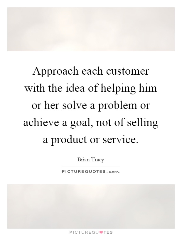 Approach each customer with the idea of helping him or her solve a problem or achieve a goal, not of selling a product or service Picture Quote #1
