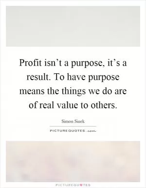 Profit isn’t a purpose, it’s a result. To have purpose means the things we do are of real value to others Picture Quote #1