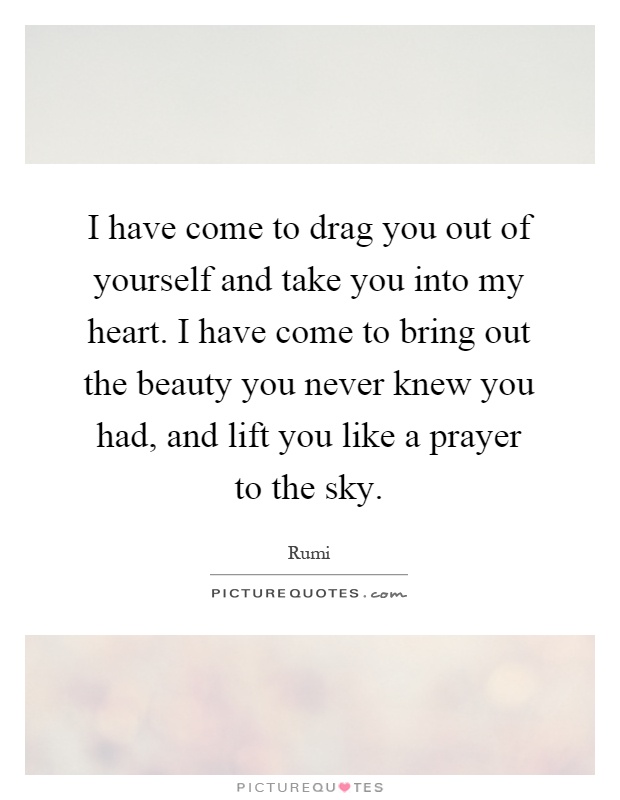 I have come to drag you out of yourself and take you into my heart. I have come to bring out the beauty you never knew you had, and lift you like a prayer to the sky Picture Quote #1