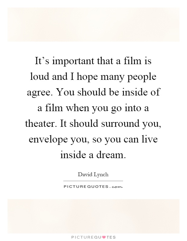 It's important that a film is loud and I hope many people agree. You should be inside of a film when you go into a theater. It should surround you, envelope you, so you can live inside a dream Picture Quote #1