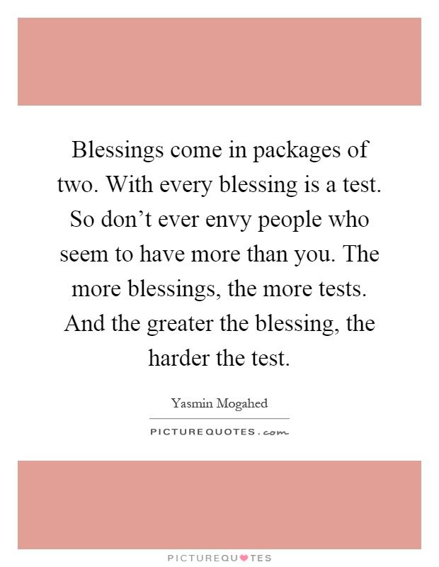 Blessings come in packages of two. With every blessing is a test. So don't ever envy people who seem to have more than you. The more blessings, the more tests. And the greater the blessing, the harder the test Picture Quote #1