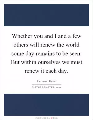 Whether you and I and a few others will renew the world some day remains to be seen. But within ourselves we must renew it each day Picture Quote #1