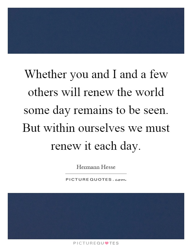 Whether you and I and a few others will renew the world some day remains to be seen. But within ourselves we must renew it each day Picture Quote #1