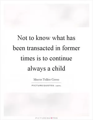 Not to know what has been transacted in former times is to continue always a child Picture Quote #1