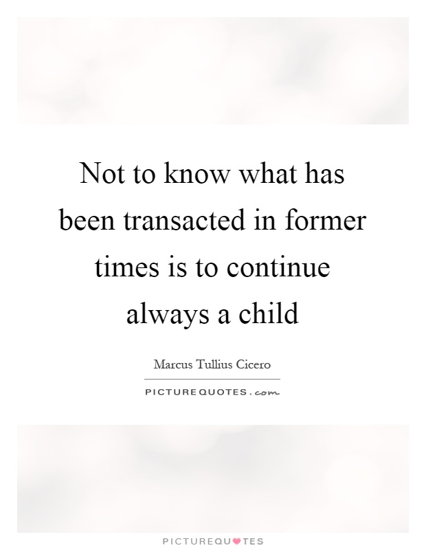 Not to know what has been transacted in former times is to continue always a child Picture Quote #1