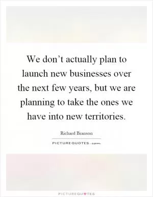 We don’t actually plan to launch new businesses over the next few years, but we are planning to take the ones we have into new territories Picture Quote #1