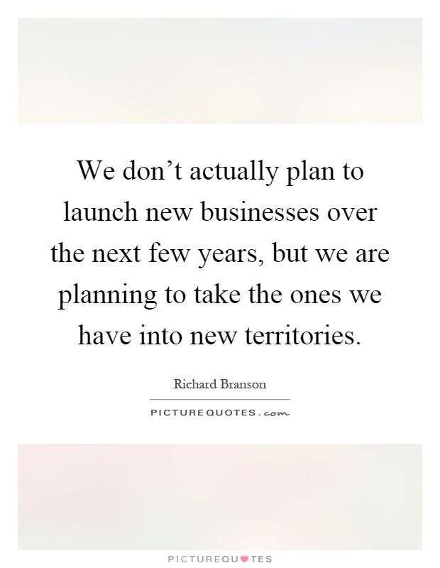 We don't actually plan to launch new businesses over the next few years, but we are planning to take the ones we have into new territories Picture Quote #1