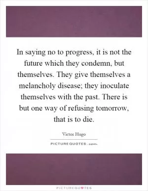 In saying no to progress, it is not the future which they condemn, but themselves. They give themselves a melancholy disease; they inoculate themselves with the past. There is but one way of refusing tomorrow, that is to die Picture Quote #1