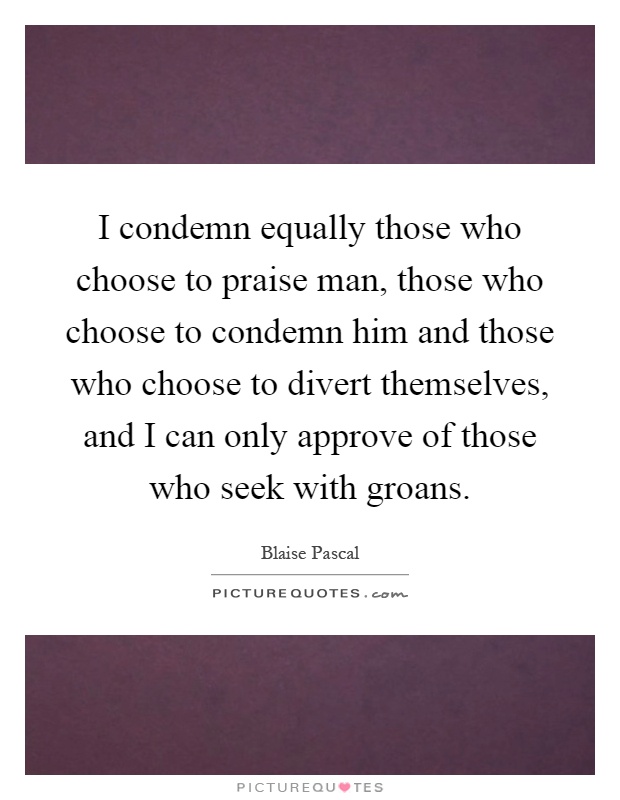 I condemn equally those who choose to praise man, those who choose to condemn him and those who choose to divert themselves, and I can only approve of those who seek with groans Picture Quote #1