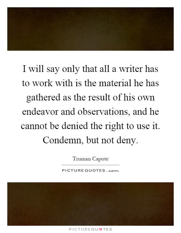 I will say only that all a writer has to work with is the material he has gathered as the result of his own endeavor and observations, and he cannot be denied the right to use it. Condemn, but not deny Picture Quote #1