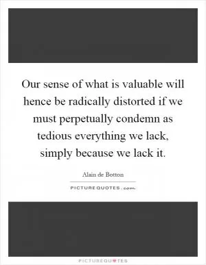 Our sense of what is valuable will hence be radically distorted if we must perpetually condemn as tedious everything we lack, simply because we lack it Picture Quote #1