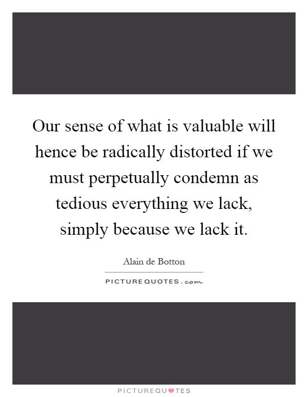 Our sense of what is valuable will hence be radically distorted if we must perpetually condemn as tedious everything we lack, simply because we lack it Picture Quote #1